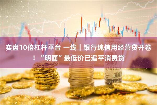 实盘10倍杠杆平台 一线｜银行纯信用经营贷开卷！“明面”最低价已追平消费贷