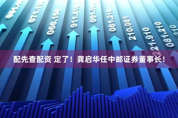 配先查配资 定了！龚启华任中邮证券董事长！