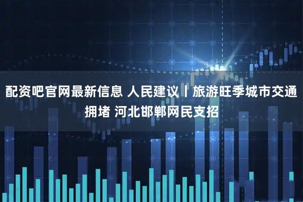 配资吧官网最新信息 人民建议丨旅游旺季城市交通拥堵 河北邯郸网民支招