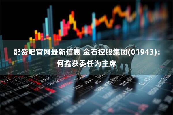配资吧官网最新信息 金石控股集团(01943)：何鑫获委任为主席