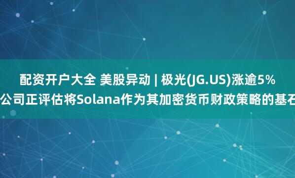 配资开户大全 美股异动 | 极光(JG.US)涨逾5% 公司正评估将Solana作为其加密货币财政策略的基石