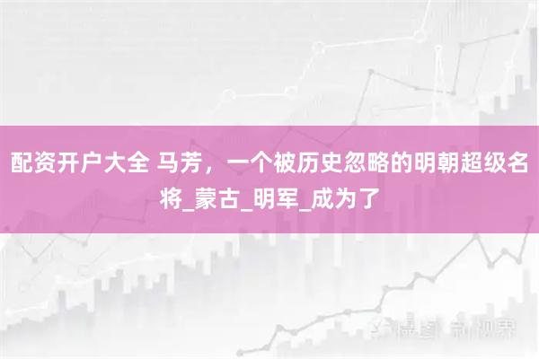 配资开户大全 马芳，一个被历史忽略的明朝超级名将_蒙古_明军_成为了