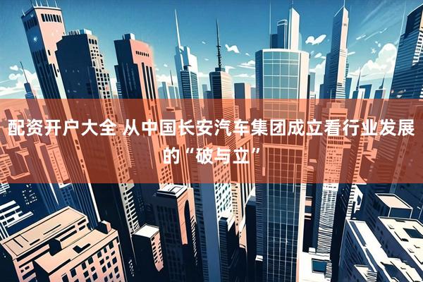 配资开户大全 从中国长安汽车集团成立看行业发展的“破与立”