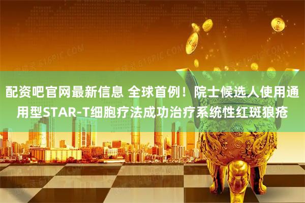 配资吧官网最新信息 全球首例！院士候选人使用通用型STAR-T细胞疗法成功治疗系统性红斑狼疮