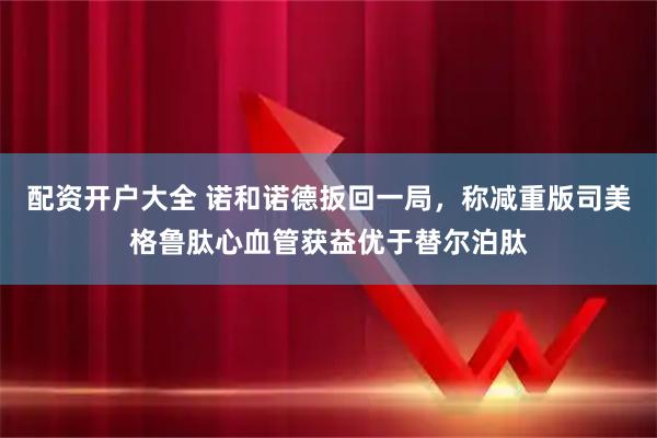 配资开户大全 诺和诺德扳回一局，称减重版司美格鲁肽心血管获益优于替尔泊肽