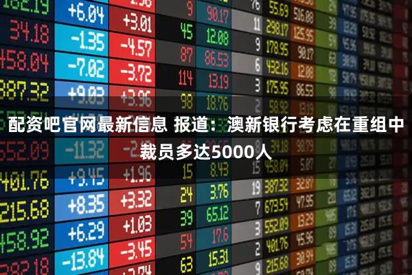 配资吧官网最新信息 报道：澳新银行考虑在重组中裁员多达5000人