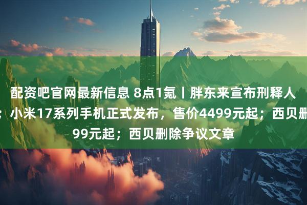 配资吧官网最新信息 8点1氪丨胖东来宣布刑释人员全部录取；小米17系列手机正式发布，售价4499元起；西贝删除争议文章