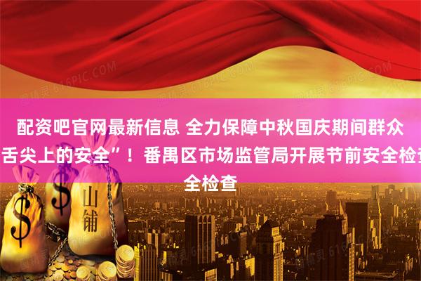 配资吧官网最新信息 全力保障中秋国庆期间群众“舌尖上的安全”！番禺区市场监管局开展节前安全检查