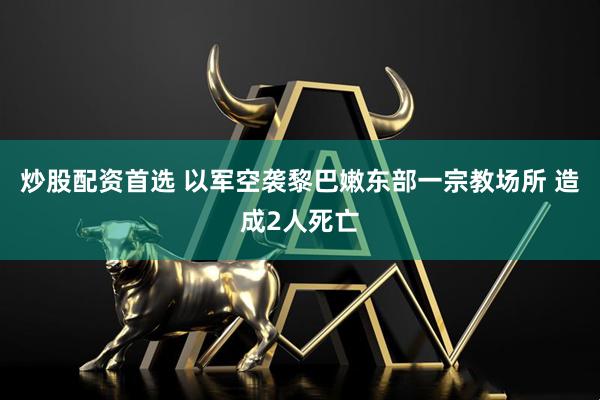 炒股配资首选 以军空袭黎巴嫩东部一宗教场所 造成2人死亡