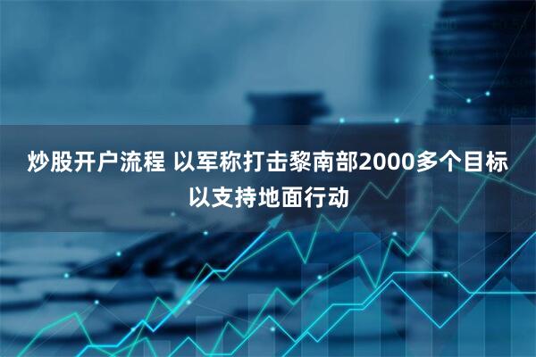 炒股开户流程 以军称打击黎南部2000多个目标以支持地面行动