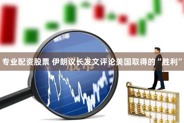 专业配资股票 伊朗议长发文评论美国取得的“胜利”