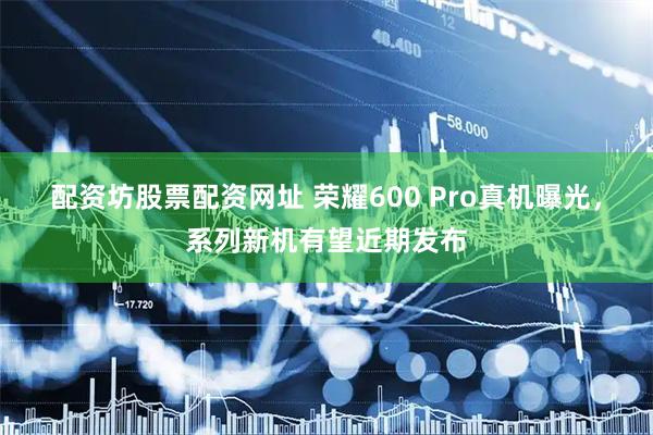 配资坊股票配资网址 荣耀600 Pro真机曝光，系列新机有望近期发布