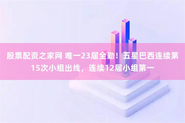 股票配资之家网 唯一23届全勤！五星巴西连续第15次小组出线，连续12届小组第一